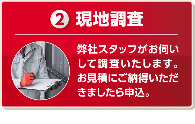 現地調査 弊社スタッフがお伺いして調査いたします。お見積もりにご納得いただきましたら申込。