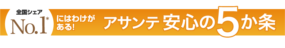 全国シェアNo.1*にはわけがある！アサンテ安心の5か条