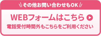 その他のお問い合わせもOK WEBフォームはこちら 電話受付時間外もこちらをご利用ください