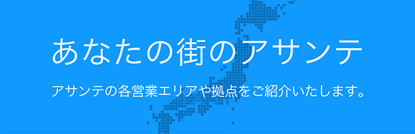 あなたの街のアサンテ アサンテの各営業エリアや拠点をご紹介します