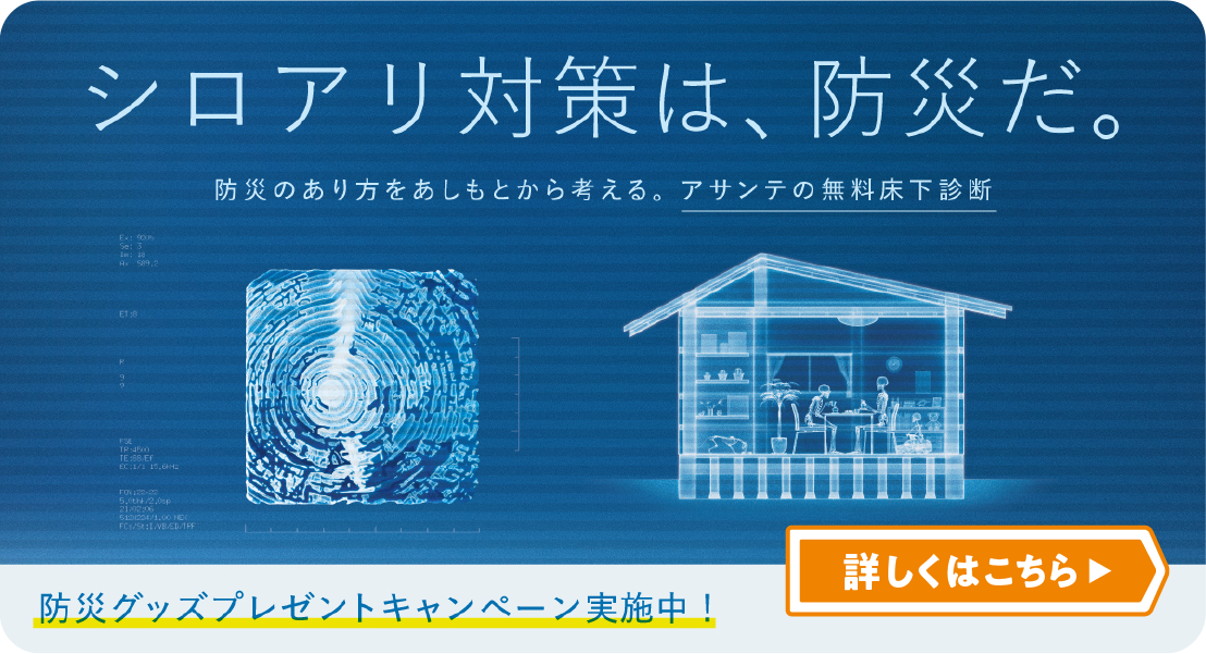 シロアリ対策は、防災だ。防災のあり方をあしもとから考える。アサンテの無料床下診断 防災グッズプレゼントキャンペーン実施中