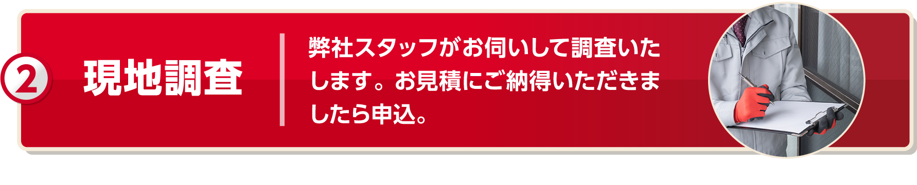 現地調査 弊社スタッフがお伺いして調査いたします。お見積もりにご納得いただきましたら申込。